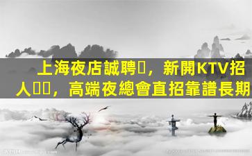 上海夜店誠聘，新開KTV招人，高端夜總會直招靠譜長期